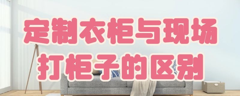 定制衣柜与现场打柜子的区别